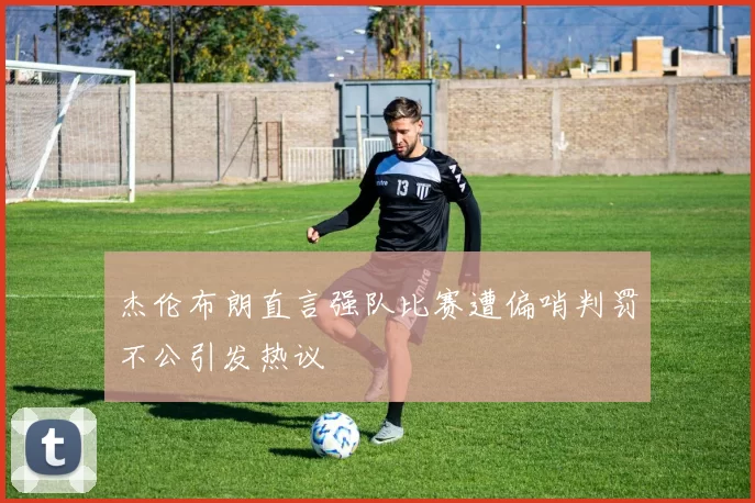 杰伦布朗直言强队比赛遭偏哨判罚不公引发热议