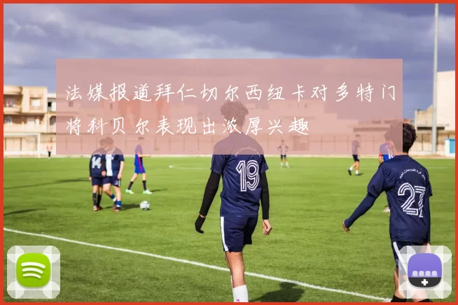 法媒报道拜仁切尔西纽卡对多特门将科贝尔表现出浓厚兴趣