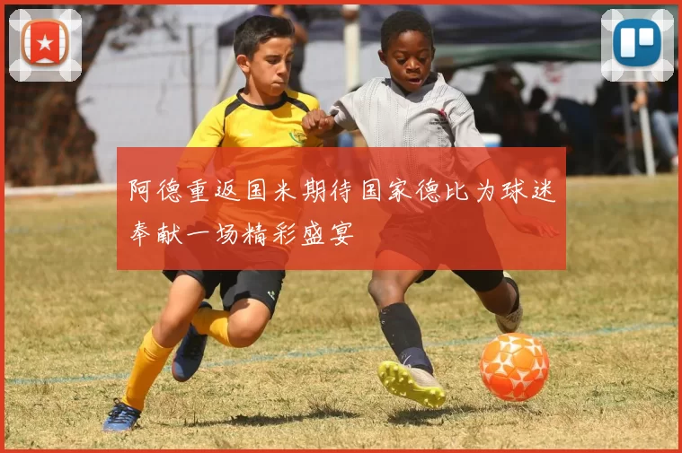 阿德重返国米期待国家德比为球迷奉献一场精彩盛宴