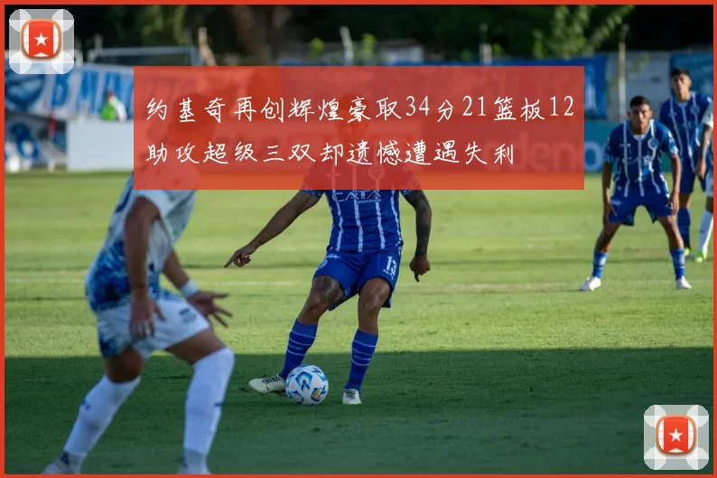 约基奇再创辉煌豪取34分21篮板12助攻超级三双却遗憾遭遇失利