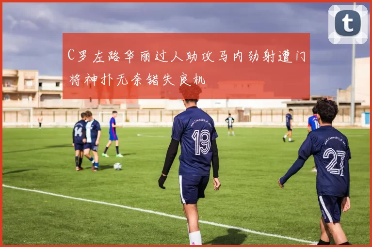 C罗左路华丽过人助攻马内劲射遭门将神扑无奈错失良机