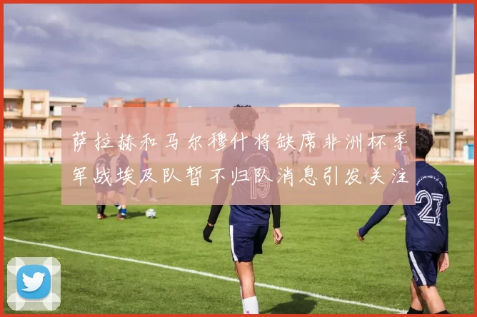 萨拉赫和马尔穆什将缺席非洲杯季军战埃及队暂不归队消息引发关注