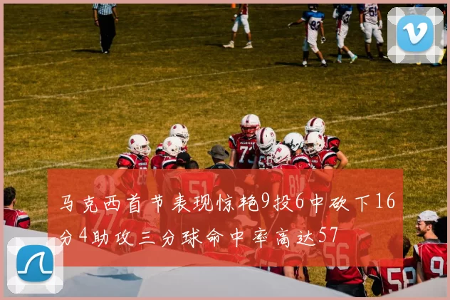 马克西首节表现惊艳9投6中砍下16分4助攻三分球命中率高达57