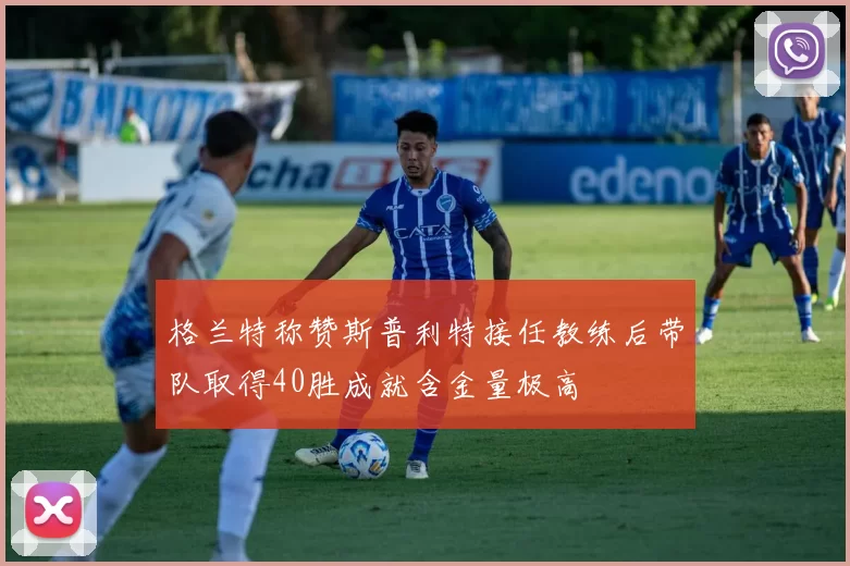 格兰特称赞斯普利特接任教练后带队取得40胜成就含金量极高