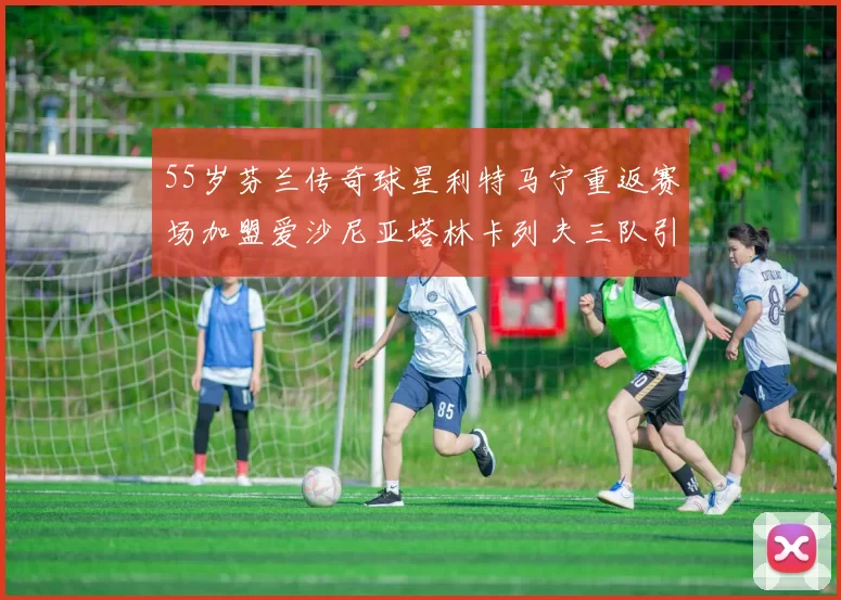 55岁芬兰传奇球星利特马宁重返赛场加盟爱沙尼亚塔林卡列夫三队引发热议