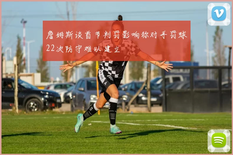 詹姆斯谈首节判罚影响称对手罚球22次防守难以建立