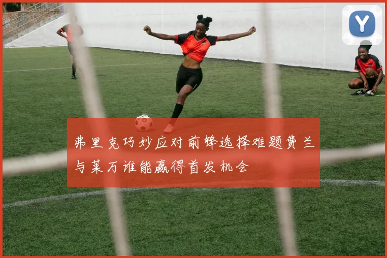 弗里克巧妙应对前锋选择难题费兰与莱万谁能赢得首发机会