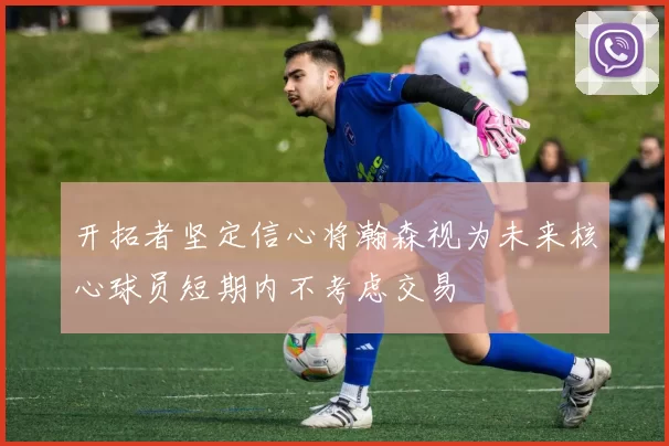 开拓者坚定信心将瀚森视为未来核心球员短期内不考虑交易