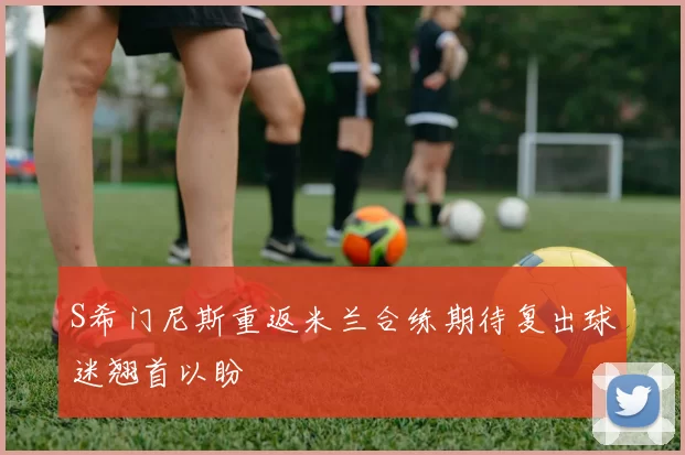 S希门尼斯重返米兰合练期待复出球迷翘首以盼