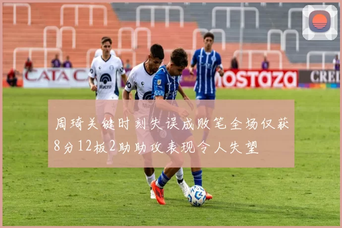 周琦关键时刻失误成败笔全场仅获8分12板2助助攻表现令人失望