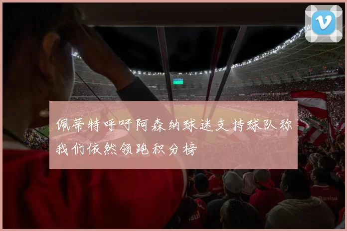佩蒂特呼吁阿森纳球迷支持球队称我们依然领跑积分榜