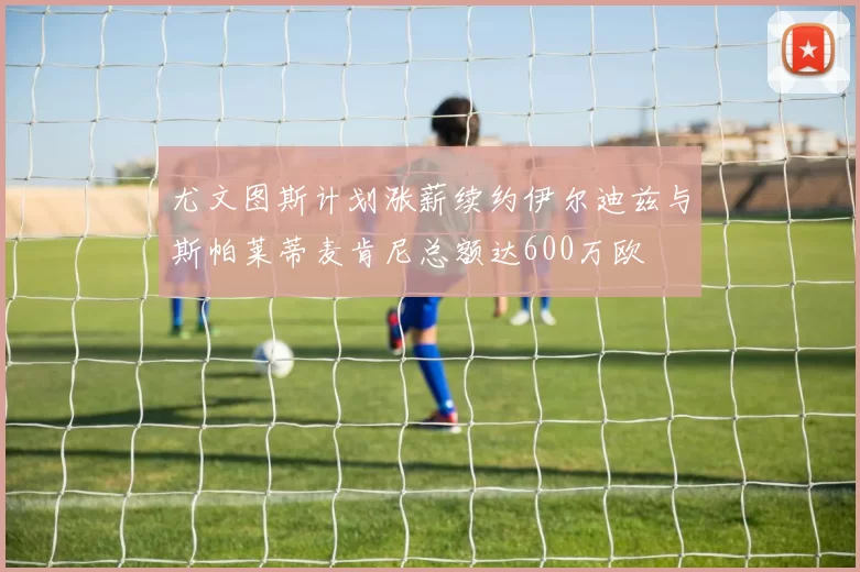 尤文图斯计划涨薪续约伊尔迪兹与斯帕莱蒂麦肯尼总额达600万欧