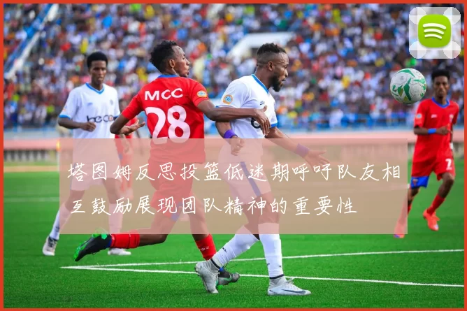 塔图姆反思投篮低迷期呼吁队友相互鼓励展现团队精神的重要性