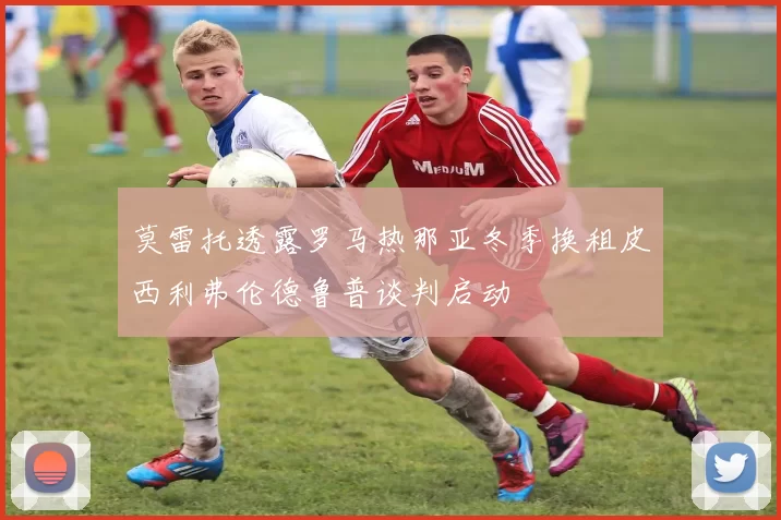 莫雷托透露罗马热那亚冬季换租皮西利弗伦德鲁普谈判启动