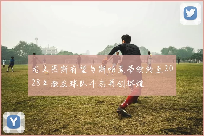 尤文图斯有望与斯帕莱蒂续约至2028年激发球队斗志再创辉煌